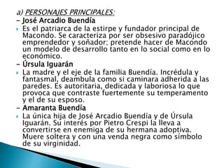 a) PERSONAJES PRINCIPALES:
- José Arcadio Buendía
 Es el patriarca de la estirpe y fundador principal de
Macondo. Se caracteriza por ser obsesivo paradójico
emprendedor y soñador; pretende hacer de Macondo
un modelo de desarrollo tanto en lo social como en lo
económico.
- Úrsula Iguarán
 La madre y el eje de la familia Buendía. Incrédula y
fantasmal, deambula como si caminara adherida a las
paredes. Es autoritaria, dedicada y laboriosa lo que
provoca que contraste fuertemente su temperamento
y el de su esposo.
- Amaranta Buendía
 La única hija de José Arcadio Buendía y de Úrsula
Iguarán. Su interés por Pietro Crespi la lleva a
convertirse en enemiga de su hermana adoptiva.
Muere soltera y con una venda negra como símbolo
de su virginidad.
 