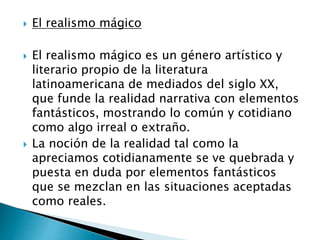  El realismo mágico
 El realismo mágico es un género artístico y
literario propio de la literatura
latinoamericana de mediados del siglo XX,
que funde la realidad narrativa con elementos
fantásticos, mostrando lo común y cotidiano
como algo irreal o extraño.
 La noción de la realidad tal como la
apreciamos cotidianamente se ve quebrada y
puesta en duda por elementos fantásticos
que se mezclan en las situaciones aceptadas
como reales.
 