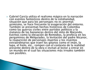  Gabriel García utiliza el realismo mágico en la narración
con eventos fantásticos dentro de la cotidianidad,
situación que para los personajes no es anormal;
asimismo, se hace frecuente la exageración del entorno.
También se presentan hechos históricos de Colombia
como las guerras civiles entre partidos políticos y la
matanza de las bananeras dentro del mito de Macondo.
Eventos como la elevación de Remedios, la profecía en los
pergaminos de Melquíades, la levitación del padre Nicanor,
la reaparición de personajes muertos y los inventos
extraordinarios que traen los gitanos como el imán, la
lupa, el hielo, etc., rompen con el contexto de la realidad
presente dentro de la obra e invitan al lector a entrar en
un mundo en el cual las situaciones más irreales también
son posibles.
 