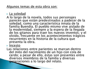 Algunos temas de esta obra son:
 La soledad
A lo largo de la novela, todos sus personajes
parecen que están predestinados a padecer de la
soledad, como una característica innata de la
familia Buendía. El pueblo mismo vive aislado de
la modernidad, siempre a la espera de la llegada
de los gitanos para traer los nuevos inventos; y el
olvido, frecuente en los acontecimientos trágicos
recurrentes en la historia de la cultura que
presenta la obra.
 Incesto
Las relaciones entre parientes se marcan dentro
del mito del nacimiento de un hijo con cola de
cerdo; a pesar de ello, éstas son presentes entre
diversos miembros de la familia y diversas
generaciones a lo largo del relato.
 