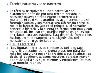  Técnica narrativa y tono narrativo
 La técnica narrativa y el tono narrativo son
claramente definido por una tercera persona o
narrador pasivo heterodiegético (externo a la
historia), el cual va relatando los acontecimientos sin
formular juicios y sin marcar una diferencia entre lo
real y lo fantástico. Desde el principio, el narrador
conoce la historia y la cuenta en forma continua y con
naturalidad, incluso en aquellos episodios en los que
se relatan sucesos trágicos. Esta distancia frente a los
hechos permite mantener una objetividad del
narrador a lo largo de la obra.
 Figuras literarias
 “Las figuras literarias son recursos del lenguaje
literario utilizados por el poeta o escritor para dar
más belleza y una mejor expresión a sus palabras; es
decir, el escritor usa estos recursos para dar mayor
expresividad a sus sentimientos y emociones íntimas
a su mundo interior.”
 