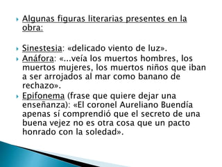  Algunas figuras literarias presentes en la
obra:
 Sinestesia: «delicado viento de luz».
 Anáfora: «...veía los muertos hombres, los
muertos mujeres, los muertos niños que iban
a ser arrojados al mar como banano de
rechazo».
 Epifonema (frase que quiere dejar una
enseñanza): «El coronel Aureliano Buendía
apenas sí comprendió que el secreto de una
buena vejez no es otra cosa que un pacto
honrado con la soledad».
 