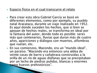  Espacio físico en el cual transcurre el relato
 Para crear esta obra Gabriel García se basó en
diferentes elementos, como por ejemplo, su pueblo
natal Aracataca, durante un viaje realizado en 1952.
Es aquí donde suceden los hechos, que si bien se
apoyan de hechos reales, se transforma en ideal por
la fantasía del autor, donde todo es posible: seres
más que centenarios, lluvias que duran más de cuatro
años, apariciones y diálogos con muertos, alfombras
que vuelan, etc.
 En sus comienzos, Macondo, era un "mundo ideal",
un paraíso. "Macondo era entonces una aldea de
veinte casas de barro y cañabrava construidas a la
orilla de un río de aguas diáfanas que se precipitaban
por un lecho de piedras pulidas, blancas y enormes
como huevos prehistóricos".
 