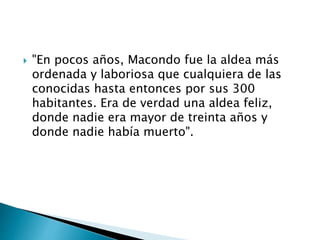 "En pocos años, Macondo fue la aldea más
ordenada y laboriosa que cualquiera de las
conocidas hasta entonces por sus 300
habitantes. Era de verdad una aldea feliz,
donde nadie era mayor de treinta años y
donde nadie había muerto".
 