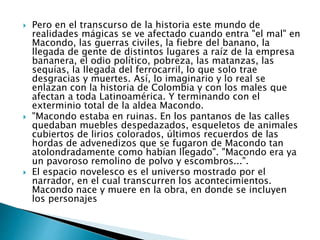  Pero en el transcurso de la historia este mundo de
realidades mágicas se ve afectado cuando entra "el mal" en
Macondo, las guerras civiles, la fiebre del banano, la
llegada de gente de distintos lugares a raíz de la empresa
bananera, el odio político, pobreza, las matanzas, las
sequías, la llegada del ferrocarril, lo que solo trae
desgracias y muertes. Así, lo imaginario y lo real se
enlazan con la historia de Colombia y con los males que
afectan a toda Latinoamérica. Y terminando con el
exterminio total de la aldea Macondo.
 "Macondo estaba en ruinas. En los pantanos de las calles
quedaban muebles despedazados, esqueletos de animales
cubiertos de lirios colorados, últimos recuerdos de las
hordas de advenedizos que se fugaron de Macondo tan
atolondradamente como habían llegado". "Macondo era ya
un pavoroso remolino de polvo y escombros...".
 El espacio novelesco es el universo mostrado por el
narrador, en el cual transcurren los acontecimientos.
Macondo nace y muere en la obra, en donde se incluyen
los personajes
 
