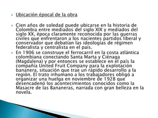  Ubicación épocal de la obra
 Cien años de soledad puede ubicarse en la historia de
Colombia entre mediados del siglo XIX y mediados del
siglo XX, época claramente reconocida por las guerras
civiles que enfrentaron a los nacientes partidos liberal y
conservador que debatían las ideologías de régimen
federalista y centralista en el país.
 En 1906 se construye el ferrocarril en la costa atlántica
colombiana conectando Santa Marta y Ciénaga
(Magdalena) y por entonces se establece en el país la
compañía United Fruit Company para la explotación
bananera, situación que trae un rápido desarrollo a la
región. El trato inhumano a los trabajadores obligó a
organizar una huelga en noviembre de 1928 que
desencadenó los acontecimientos conocidos como la
Masacre de las Bananeras, narrada con gran belleza en la
novela.
 
