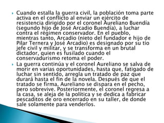  Cuando estalla la guerra civil, la población toma parte
activa en el conflicto al enviar un ejército de
resistencia dirigido por el coronel Aureliano Buendía
(segundo hijo de José Arcadio Buendía), a luchar
contra el régimen conservador. En el pueblo,
mientras tanto, Arcadio (nieto del fundador e hijo de
Pilar Ternera y José Arcadio) es designado por su tío
jefe civil y militar, y se transforma en un brutal
dictador, quien es fusilado cuando el
conservadurismo retoma el poder.
 La guerra continúa y el coronel Aureliano se salva de
morir en varias oportunidades, hasta que, fatigado de
luchar sin sentido, arregla un tratado de paz que
durará hasta el fin de la novela. Después de que el
tratado se firma, Aureliano se dispara en el pecho,
pero sobrevive. Posteriormente, el coronel regresa a
la casa, se aleja de la política y se dedica a fabricar
pescaditos de oro encerrado en su taller, de donde
sale solamente para venderlos.
 