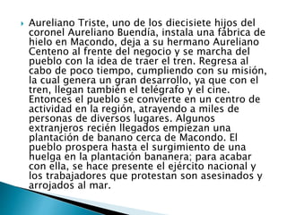  Aureliano Triste, uno de los diecisiete hijos del
coronel Aureliano Buendía, instala una fábrica de
hielo en Macondo, deja a su hermano Aureliano
Centeno al frente del negocio y se marcha del
pueblo con la idea de traer el tren. Regresa al
cabo de poco tiempo, cumpliendo con su misión,
la cual genera un gran desarrollo, ya que con el
tren, llegan también el telégrafo y el cine.
Entonces el pueblo se convierte en un centro de
actividad en la región, atrayendo a miles de
personas de diversos lugares. Algunos
extranjeros recién llegados empiezan una
plantación de banano cerca de Macondo. El
pueblo prospera hasta el surgimiento de una
huelga en la plantación bananera; para acabar
con ella, se hace presente el ejército nacional y
los trabajadores que protestan son asesinados y
arrojados al mar.
 