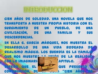 Cien años de soledad. Una novela que nos
transporta a nuestra propia historia con el
surgimiento    de   un   pueblo,    de  una
civilización,  de   una   familia    y  sus
descendencias.
En ella G. García Márquez, nos muestra el
desarrollo de una vida rodeada de
realismo mágico. Los Buendía es la familia
que nos muestra la unión de la realidad
con lo imaginario en cada capitulo.
Espero que el análisis que presento a
continuación, de la obra “Cien años de
 
