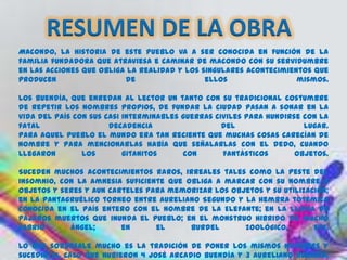 RESUMEN DE LA OBRA
Macondo, la historia de este pueblo va a ser conocida en función de la
familia fundadora que atraviesa e caminar de macondo con su servidumbre
en las acciones que obliga la realidad y los singulares acontecimientos que
producen                  de                  ellos                 mismos.

Los Buendía, que enredan al lector un tanto con su tradicional costumbre
de repetir los nombres propios, de fundar la ciudad pasan a sonar en la
vida del país con sus casi interminables guerras civiles para hundirse con la
fatal                  decadencia                  del                 lugar.
Para aquel pueblo el mundo era tan reciente que muchas cosas carecían de
nombre y para mencionarlas había que señalarlas con el dedo, cuando
llegaron        los        gitanitos     con       fantásticos       objetos.

Suceden muchos acontecimientos raros, irreales tales como la peste del
insomnio, con la amnesia suficiente que obliga a marcar con su nombre a
objetos y seres y aun carteles para memorizar los objetos y su utilización;
en la pantagruélico torneo entre Aureliano Segundo y la hembra totémica
conocida en el país entero con el nombre de la Elefante; en la lluvia de
pájaros muertos que inunda el pueblo; en el monstruo hibrido de macho
cabrio      ángel;       en      el      burdel      zoológico,        etc.

Lo que sobresale mucho es la tradición de poner los mismos nombres y
sucedió al caso que hubieron 4 José Arcadio Buendía y 3 Aureliano Buendía,
 