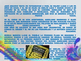 José Arcadio trata de fotografiar a dios, su mujer llega a los 115
años de edad, y el en su vejez se vuelve loco y muere atado a un
castaño en el patio. Su hijo el coronel Aureliano es quizá el
personaje mas fabuloso y novelesco, pues es miembro mas
destacado de la segunda generación, que hizo 32 guerras civiles y
las                         perdió                         todas.
En el curso de su vida aventurera, Aureliano engendro 17 hijos
naturales, que murieron todos asesinados en una masacre política,
el se salvo inexplicablemente del pelotón de fusilamiento y murió
orinando         orgullosamente          en         su       patio.
Cien años de soledad es una obra muy imaginativa, en donde se
conoce el origen y el fin de los personajes y la historia completa
de                                                        macondo.
Rebeca Buendía lleva al pueblo la primera plaga de insomnio y
amnesia debido a los caramelos caseros de Úrsula, también nos
enteramos de la primera muerte la que inaugura el cementerio,
Melquíades; y del destino trágico del ultimo Aureliano suicida,
nacido para la soledad con un viejo estigma familiar: la cola de
                            cerdo.
Y aunque en esta novela, las alfombras vuelan, los muertos
resucitan y hay lluvias de flores, sin embargo es talvez el menos
misterioso de todos los libros, por que el narrador trata de
llevar al lector de la mano para que no se pierda en ningún
momento y quede algún punto oscuro. Con este termino el ciclo de
macondo y cambio por completo el tema del futuro.
 