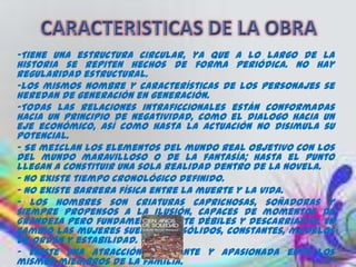 -Tiene una estructura circular, ya que a lo largo de la
historia se repiten hechos de forma periódica. No hay
regularidad estructural.
-Los mismos nombre y características de los personajes se
heredan de generación en generación.
-Todas las relaciones intraficcionales están conformadas
hacia un principio de negatividad, como el dialogo hacia un
eje económico, así como hasta la actuación no disimula su
potencial.
- Se mezclan los elementos del mundo real objetivo con los
del mundo maravilloso o de la fantasía; hasta el punto
llegan a constituir una sola realidad dentro de la novela.
- No existe tiempo cronológico definido.
- No existe barrera física entre la muerte y la vida.
- Los hombres son criaturas caprichosas, soñadoras y
siempre propensos a la ilusión, capaces de momentos de
grandeza pero fundamentalmente débiles y descarriados. En
cambio las mujeres suelen ser sólidos, constantes, modelos
de orden y estabilidad.
- Existe una atracción constante y apasionada ente los
mismos miembros de la familia.
 