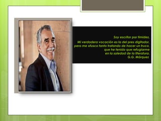 Soy escritor por timidez.
  Mi verdadera vocación es la del pres digitador,
pero me ofusco tanto tratando de hacer un truco,
                  que he tenido que refugiarme
                   en la soledad de la literatura.
                                  G.G. Márquez
 
