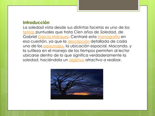 Introducción
La soledad vista desde sus distintas facetas es uno de los
temas puntuales que trata Cien años de Soledad, de
Gabriel García Márquez. Centraré esta monografía en
esa cuestión, ya que la descripción detallada de cada
uno de los personajes, la ubicación espacial, Macondo, y
la sutileza en el manejo de los tiempos permiten al lector
ubicarse dentro de lo que significa verdaderamente la
soledad, haciéndola un objetivo atractivo a realizar.
 