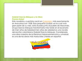 Gabriel García Márquez y la Obra
Premio Nobel
Este novelista y cuentista nació en Colombia, más exactamente
en Aracataca en 1928. Esta pequeña ciudad, en la cual vivió
gran parte de su vida, está situada junto al pueblo de Macondo,
al que García Márquez transformaría más tarde en el escenario
de Cien años de Soledad.Cien años de soledad es una novela
del escritor colombiano Gabriel García Márquez. Considerada
una obra maestra de la literatura hispanoamericana y universal,
es una de las obras más traducidas y leídas en español.
 