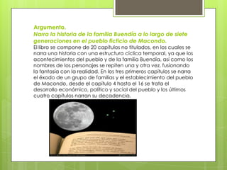 Argumento.
Narra la historia de la familia Buendía a lo largo de siete
generaciones en el pueblo ficticio de Macondo.
El libro se compone de 20 capítulos no titulados, en los cuales se
narra una historia con una estructura cíclica temporal, ya que los
acontecimientos del pueblo y de la familia Buendía, así como los
nombres de los personajes se repiten una y otra vez, fusionando
la fantasía con la realidad. En los tres primeros capítulos se narra
el éxodo de un grupo de familias y el establecimiento del pueblo
de Macondo, desde el capítulo 4 hasta el 16 se trata el
desarrollo económico, político y social del pueblo y los últimos
cuatro capítulos narran su decadencia.
 