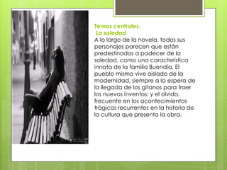 Temas centrales.
 La soledad
A lo largo de la novela, todos sus
personajes parecen que están
predestinados a padecer de la
soledad, como una característica
innata de la familia Buendía. El
pueblo mismo vive aislado de la
modernidad, siempre a la espera de
la llegada de los gitanos para traer
los nuevos inventos; y el olvido,
frecuente en los acontecimientos
trágicos recurrentes en la historia de
la cultura que presenta la obra.
 