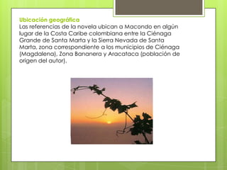 Ubicación geográfica
Las referencias de la novela ubican a Macondo en algún
lugar de la Costa Caribe colombiana entre la Ciénaga
Grande de Santa Marta y la Sierra Nevada de Santa
Marta, zona correspondiente a los municipios de Ciénaga
(Magdalena), Zona Bananera y Aracataca (población de
origen del autor).
 