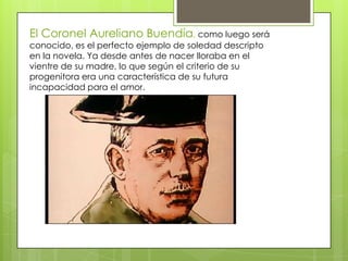 El Coronel Aureliano Buendía, como luego será
conocido, es el perfecto ejemplo de soledad descripto
en la novela. Ya desde antes de nacer lloraba en el
vientre de su madre, lo que según el criterio de su
progenitora era una característica de su futura
incapacidad para el amor.
 