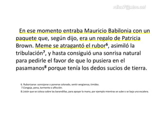 En ese momento entraba Mauricio Babilonia con un
paquete que, según dijo, era un regalo de Patricia
Brown. Meme se atragantó el rubor6, asimiló la
tribulación7, y hasta consiguió una sonrisa natural
para pedirle el favor de que lo pusiera en el
pasamanos8 porque tenía los dedos sucios de tierra.
6. Ruborizarse: sonrojarse o ponerse colorado, sentir vergüenza, timidez.
7.Congoja, pena, tormento o aflicción.
8.Listón que se coloca sobre las barandillas, para apoyar la mano, por ejemplo mientras se sube o se baja una escalera.
 