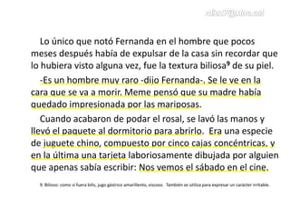 Lo único que notó Fernanda en el hombre que pocos
meses después había de expulsar de la casa sin recordar que
lo hubiera visto alguna vez, fue la textura biliosa9 de su piel.
-Es un hombre muy raro -dijo Fernanda-. Se le ve en la
cara que se va a morir. Meme pensó que su madre había
quedado impresionada por las mariposas.
Cuando acabaron de podar el rosal, se lavó las manos y
llevó el paquete al dormitorio para abrirlo. Era una especie
de juguete chino, compuesto por cinco cajas concéntricas, y
en la última una tarjeta laboriosamente dibujada por alguien
que apenas sabía escribir: Nos vemos el sábado en el cine.
9. Bilioso: como si fuera bilis, jugo gástrico amarillento, viscoso. También se utiliza para expresar un carácter irritable.
 