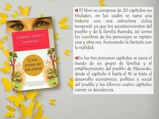 El libro se compone de 20 capítulos no titulados, en los cuales se narra una historia con una estructura cíclica temporal, ya que los acontecimientos del pueblo y de la familia Buendía, así como los nombres de los personajes se repiten una y otra vez, fusionando la fantasía con la realidad. En los tres primeros capítulos se narra el éxodo de un grupo de familias y el establecimiento del pueblo de Macondo, desde el capítulo 4 hasta el 16 se trata el desarrollo económico, político y social del pueblo y los últimos cuatro capítulos narran su decadencia.  