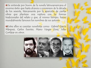 Se entiende por boom de la novela latinoamericana el enorme éxito que hasta alcanza a comienzos de la década de los sesenta, básicamente por la aparición de ciertas obras que plantean una ruptura con las formas tradicionales del relato y que, al mismo tiempo, hacen mundialmente famosos los nombres de sus autores. Entre ellos se cuentan novelistas como Gabriel García Márquez, Carlos fuentes, Mario Vargas Llosa, Julio Cortázar en otros.  