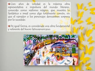 Cien años de soledad es la máxima obra representativa e impulsora del mundo literario, conocido como realismo mágico, que muestra lo fantástico e irreal como algo totalmente común, sin que el narrador o los personajes demuestren sorpresa por lo sucedido. De igual forma, es considerada una obra fundamental y referente del boom latinoamericano.  