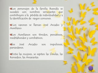 Los personajes de la familia Buendía se suceden con nombres semejantes que contribuyen a la pérdida de individualidad y a la identificación de rasgos comunes. Los varones se llaman José Arcadio y Aureliano. Los Aurelianos son tímidos, pensativos, meditabundos y combativos; los José Arcadio son impulsivos, parranderos. Entre las mujeres, se repiten las Úrsulas, las Remedios, las Amarantas.  