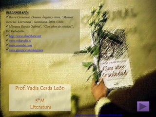 BIBLIOGRAFÍA 
Barra Crescente, Donoso Ángela y otros, “Manual esencial: Literatura”, Santillana, 2008, Chile. 
Márquez García Gabriel , “Cien años de soledad”, Ed. Debolsillo. 
http://www.slideshare.net 
www.wikipedia.cl 
www.youtube.com 
www.google.com/imágenes 
https://www.youtube.com/watch?v=RsRZvbC7dnQ 