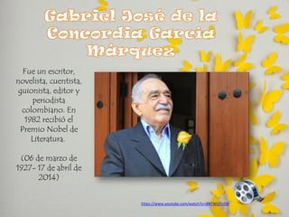 https://www.youtube.com/watch?v=i8RTWQTn5BI 
Fue un escritor, novelista, cuentista, guionista, editor y periodista colombiano. En 1982 recibió el Premio Nobel de Literatura. 
(06 de marzo de 1927- 17 de abril de 2014)  
