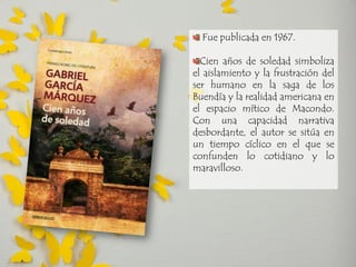 Fue publicada en 1967. Cien años de soledad simboliza el aislamiento y la frustración del ser humano en la saga de los Buendía y la realidad americana en el espacio mítico de Macondo. Con una capacidad narrativa desbordante, el autor se sitúa en un tiempo cíclico en el que se confunden lo cotidiano y lo maravilloso.  