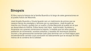 Sinopsis 
El libro narra la historia de la familia Buendía a lo largo de siete generaciones en 
el pueblo ficticio de Macondo. 
José Arcadio Buendía y Úrsula Iguarán son un matrimonio de primos que se 
casaron llenos de presagios y temores por su parentesco. José Arcadio se 
marcha con Úrsula y guiado por un sueño y funda Macondo el pueblo en el que 
se desarrollara la historia. Estos tienen tres hijos José Arcadio, Aureliano y 
Amaranta con quienes comenzara la historia, a medida que los años pasan la 
población se incrementa, sucesos extraños y sacados de recovecos extraños 
ocurren y las generaciones aumentan todo para terminar con un final trágico pero 
excelentemente narrado cuya conclusión es básicamente que se escapa de todo 
menos de la condena de la soledad. 
 