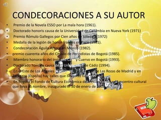 • Premio de la Novela ESSO por La mala hora (1961).
• Doctorado honoris causa de la Universidad de Columbia en Nueva York (1971)
• Premio Rómulo Gallegos por Cien años de soledad (1972)
• Medalla de la legión de honor francés en París (1981).
• Condecoración Águila Azteca en México (1982).
• premio cuarenta años del Círculo de Periodistas de Bogotá (1985).
• Miembro honorario del Instituto Caro y Cuervo en Bogotá (1993).
• Doctorado honoris causa de la Universidad de Cádiz (1994).
• En el Este de Los Ángeles (California), en el sector de Las Rozas de Madrid y en
Zaragoza (España) hay calles que llevan su nombre.
• En Bogotá el Fondo de Cultura Económica de México construyó un centro cultural
que lleva su nombre, inaugurado el 30 de enero de 2008.
CONDECORACIONES A SU AUTOR
11
 