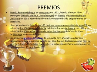 PREMIOS
• Premio Rómulo Gallegos en Venezuela en 1972 ,Premio al mejor libro
extranjero (Prix du Meilleur Livre Étranger) en Francia el Premio Nobel de
Literatura en 1982, récord del libro más vendido editado originalmente en
castellano.
• obra incluida en la lista de las 100 mejores novelas en español del siglo XX ,en
la lista de los 100 libros del siglo XX del diario francés Le Monde de 1999 y en
la lista de los 100 mejores libros de todos los tiempos del Club de libros
de Noruega en mayo de 2002.
• Las primeras pruebas de galeras de la novela Cien años de soledad con
correcciones para la primera edición del libro fueron declaradas como Bien de
Interés Cultural de Carácter Nacional en la categoría de Patrimonio Inmaterial
de Colombia el 19 de julio de 2001.
12
 