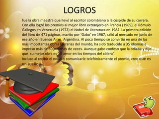 LOGROS
fue la obra maestra que llevó al escritor colombiano a la cúspide de su carrera.
Con ella logró los premios al mejor libro extranjero en Francia (1969), el Rómulo
Gallegos en Venezuela (1972) el Nobel de Literatura en 1982. La primera edición
del libro de 471 páginas, escrito por 'Gabo' en 1967, salió al mercado en junio de
ese año en Buenos Aires, Argentina. Al poco tiempo se convirtió en una de las
más importantes obras literarias del mundo, ha sido traducido a 35 idiomas e
impreso más de 30 millones de veces. Aunque gabo confeso que la odiaba y dijo
que su mejor obra es "El amor en los tiempos del cólera".
Incluso al recibir el nobel y comunicarle telefónicamente el premio, cree que es
un sueño
13
 