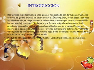 INTRODUCCION
• Dos familias, la de los Buendía y los Iguarán, han acabado por dar luz a un muchacho
con cola de iguana a fuerza de casarse entre sí. Úrsula Iguarán, recién casada con José
Arcadio Buendía, se niega a que el matrimonio se consume por temor a que también
les nazca un hijo con cola. Ello da pie a que Prudencio Aguilar eche en cara José
Arcadio su poco valor. José Arcadio acaba matándole por su provocación, pero el
muerto se le aparece constantemente. Huyendo del fantasma del muerto, y al frente
de un grupo de compañeros, José Arcadio llega a una aldea que se llama Macondo a
la orilla de un río y se queda a vivir en ella.
• Producida por el escritor colombiano Gabriel García Márquez nacido en Aracataca
magdalena en 1927
2
 