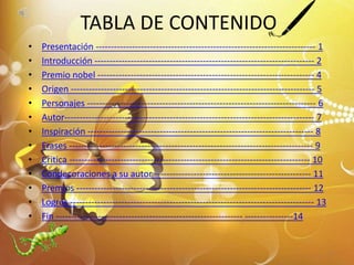 TABLA DE CONTENIDO
• Presentación ------------------------------------------------------------------------- 1
• Introducción ------------------------------------------------------------------------- 2
• Premio nobel ------------------------------------------------------------------------ 4
• Origen --------------------------------------------------------------------------------- 5
• Personajes ---------------------------------------------------------------------------- 6
• Autor----------------------------------------------------------------------------------- 7
• Inspiración --------------------------------------------------------------------------- 8
• Frases --------------------------------------------------------------------------------- 9
• Critica -------------------------------------------------------------------------------- 10
• Condecoraciones a su autor ---------------------------------------------------- 11
• Premios ------------------------------------------------------------------------------ 12
• Logros --------------------------------------------------------------------------------- 13
• Fin -------------------------------------------------------------- ----------------14
3
 