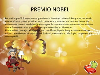 PREMIO NOBEL
• Por qué lo ganó? Porque es una grande en la literatura universal. Porque es respetado
en muchísimos países y creó un estilo que muchos intentaron e intentan imitar. Un
estilo único, la creación del realismo mágico. En un mundo donde transcurren historias
que le fueron narradas y las reelabora para volcarlas en Macondo.
El maravilloso manejo del lenguaje, con metáforas, hipérboles que crean un mundo
mítico. Un estilo que sin dejar de ser ficcional, mostrando su ideología comprometida
con su pueblo
4
 