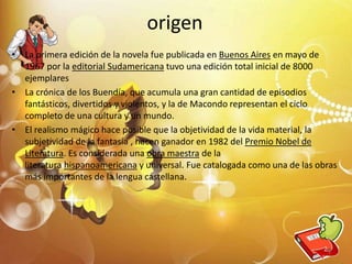 origen
• La primera edición de la novela fue publicada en Buenos Aires en mayo de
1967 por la editorial Sudamericana tuvo una edición total inicial de 8000
ejemplares
• La crónica de los Buendía, que acumula una gran cantidad de episodios
fantásticos, divertidos y violentos, y la de Macondo representan el ciclo
completo de una cultura y un mundo.
• El realismo mágico hace posible que la objetividad de la vida material, la
subjetividad de la fantasía , hacen ganador en 1982 del Premio Nobel de
Literatura. Es considerada una obra maestra de la
literatura hispanoamericana y universal. Fue catalogada como una de las obras
más importantes de la lengua castellana.
5
 