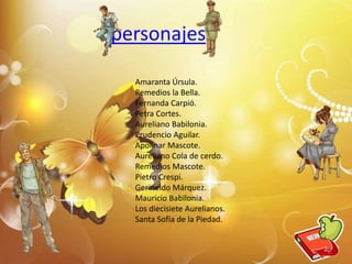 personajes
Amaranta Úrsula.
Remedios la Bella.
Fernanda Carpió.
Petra Cortes.
Aureliano Babilonia.
Prudencio Aguilar.
Apolinar Mascote.
Aureliano Cola de cerdo.
Remedios Mascote.
Pietro Crespi.
Gerineldo Márquez.
Mauricio Babilonia.
Los diecisiete Aurelianos.
Santa Sofía de la Piedad.
6
 
