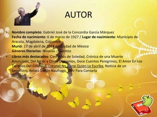 AUTOR
• Nombre completo: Gabriel José de la Concordia García Márquez
Fecha de nacimiento: 6 de marzo de 1927 / Lugar de nacimiento: Municipio de
Aracata, Magdalena, Colombia
Murió: 17 de abril de 2014 en Ciudad de México
Géneros literarios: Novelas - Cuentos
• Libros más destacados: Cien Años de Soledad, Crónica de una Muerte
Anunciada, Del Amor y Otros Demonios, Doce Cuentos Peregrinos, El Amor En Los
Tiempos Del Cólera, El Coronel No Tiene Quien Le Escriba, Noticia de un
Secuestro, Relato De Un Naufrago, Vivir Para Contarla
7
 