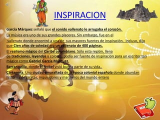 García Márquez señaló que el sonido vallenato le arrugaba el corazón.
La música era uno de sus grandes placeres. Sin embargo, fue en el
vallenato donde encontró a una de sus mayores fuentes de inspiración. Incluso, dijo
que Cien años de soledad era un vallenato de 400 páginas.
El realismo mágico del Caribe colombiano. Sólo esta región, llena
de tradiciones, leyendas y colores, podía ser fuente de inspiración para un escritor tan
mágico como Gabriel García Márquez.
Barranquilla, donde el Nobel vivió buena parte de su vida..
Cartagena. Una ciudad amurallada de la época colonial española donde abundan
historias de piratas, inquisidores y marineros del mundo entero
INSPIRACION
8
 