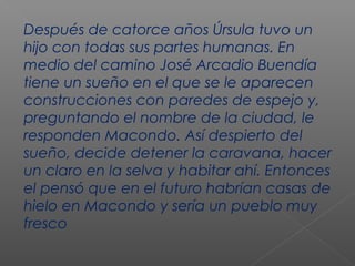 Después de catorce años Úrsula tuvo un
hijo con todas sus partes humanas. En
medio del camino José Arcadio Buendía
tiene un sueño en el que se le aparecen
construcciones con paredes de espejo y,
preguntando el nombre de la ciudad, le
responden Macondo. Así despierto del
sueño, decide detener la caravana, hacer
un claro en la selva y habitar ahí. Entonces
el pensó que en el futuro habrían casas de
hielo en Macondo y sería un pueblo muy
fresco
 