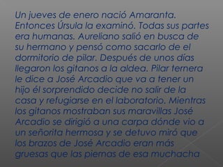 Un jueves de enero nació Amaranta.
Entonces Úrsula la examinó. Todas sus partes
era humanas. Aureliano salió en busca de
su hermano y pensó como sacarlo de el
dormitorio de pilar. Después de unos días
llegaron los gitanos a la aldea. Pilar ternera
le dice a José Arcadio que va a tener un
hijo él sorprendido decide no salir de la
casa y refugiarse en el laboratorio. Mientras
los gitanos mostraban sus maravillas José
Arcadio se dirigió a una carpa dónde vio a
un señorita hermosa y se detuvo miró que
los brazos de José Arcadio eran más
gruesas que las piernas de esa muchacha
 