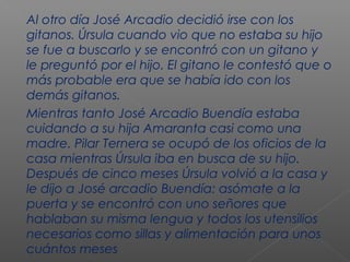 Al otro día José Arcadio decidió irse con los
gitanos. Úrsula cuando vio que no estaba su hijo
se fue a buscarlo y se encontró con un gitano y
le preguntó por el hijo. El gitano le contestó que o
más probable era que se había ido con los
demás gitanos.
Mientras tanto José Arcadio Buendía estaba
cuidando a su hija Amaranta casi como una
madre. Pilar Ternera se ocupó de los oficios de la
casa mientras Úrsula iba en busca de su hijo.
Después de cinco meses Úrsula volvió a la casa y
le dijo a José arcadio Buendía: asómate a la
puerta y se encontró con uno señores que
hablaban su misma lengua y todos los utensilios
necesarios como sillas y alimentación para unos
cuántos meses
 