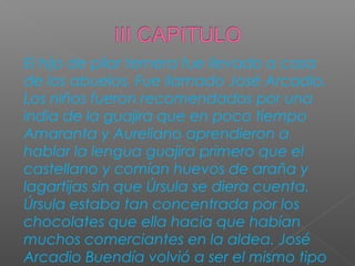 El hijo de pilar ternera fue llevado a casa
de los abuelos. Fue llamado José Arcadio.
Los niños fueron recomendados por una
india de la guajira que en poco tiempo
Amaranta y Aureliano aprendieron a
hablar la lengua guajira primero que el
castellano y comían huevos de araña y
lagartijas sin que Úrsula se diera cuenta.
Úrsula estaba tan concentrada por los
chocolates que ella hacia que habían
muchos comerciantes en la aldea. José
Arcadio Buendía volvió a ser el mismo tipo
 