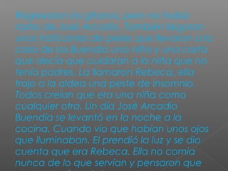 Regresaron los gitanos, pero no había
rastro de José Arcadio. También llegaron
unos traficantes de pieles que llevaron a la
casa de los Buendía una niña y una carta
que decía que cuidaran a la niña que no
tenía padres. La llamaron Rebeca, ella
trajo a la aldea una peste de insomnio.
Todos creían que era una niña como
cualquier otra. Un día José Arcadio
Buendía se levantó en la noche a la
cocina. Cuando vio que habían unos ojos
que iluminaban. El prendió la luz y se dio
cuenta que era Rebeca. Ella no comía
nunca de lo que servían y pensaron que
 