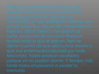 Rebeca se alimentaba de tierra y de
insectos. Era extraña que hasta Úrsula
decidió apartar a sus hijos de esa
muchacha. Un día decidieron hacerle una
poción para que dejara de comer tierra e
insectos. Ella lo bebió y fue directo al
baño. La poción les funcionó Rebeca
recibía todo lo que le daban. Pero se
dieron cuenta de que ella nunca dormía y
que esa enfermedad abundó por todo
Macondo. Todos estaban asustados
porque ya no podían dormir. Y tiempo más
tarde todos empezaron a perder la
memoria.
 