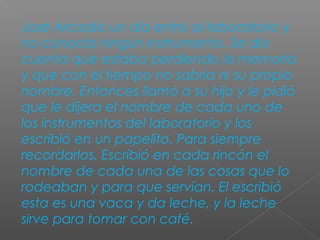 José Arcadio un día entró al laboratorio y
no conocía ningún instrumento. Se dio
cuenta que estaba perdiendo la memoria
y que con el tiempo no sabría ni su propio
nombre. Entonces llamó a su hijo y le pidió
que le dijera el nombre de cada uno de
los instrumentos del laboratorio y los
escribió en un papelito. Para siempre
recordarlos. Escribió en cada rincón el
nombre de cada una de las cosas que lo
rodeaban y para que servían. El escribió
esta es una vaca y da leche, y la leche
sirve para tomar con café.
 